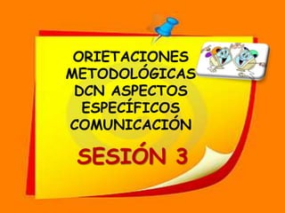 ORIETACIONES  METODOLÓGICAS DCN ASPECTOS ESPECÍFICOS COMUNICACIÓN SESIÓN 3 