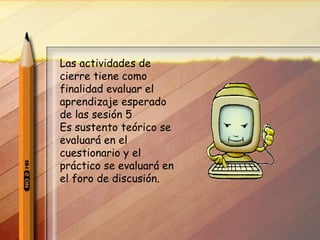 Las actividades de cierre tiene como finalidad evaluar el aprendizaje esperado de las sesión 5 Es sustento teórico se evaluará en el cuestionario y el práctico se evaluará en el foro de discusión. 