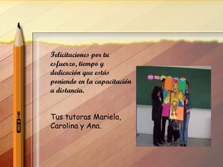 Felicitaciones por tu esfuerzo, tiempo y dedicación que estás poniendo en la capacitación a distancia. Tus tutoras Mariela, Carolina y Ana. 