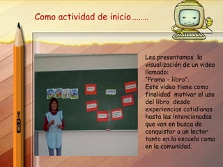 Les presentamos  la visualización de un video llamado:  “ Promo - libro”. Este video tiene como finalidad  motivar el uso del libro  desde experiencias cotidianas  hasta las intencionadas  que van en busca de conquistar a un lector tanto en la escuela como en la comunidad. Como actividad de inicio………  