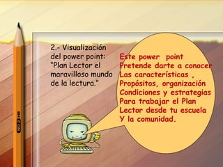 2.- Visualización del power point: “ Plan Lector el maravilloso mundo de la lectura.” Este power  point  Pretende darte a conocer Las características , Propósitos, organización Condiciones y estrategias Para trabajar el Plan Lector desde tu escuela  Y la comunidad. 