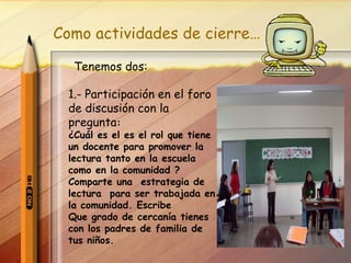 Como actividades de cierre… Tenemos dos: 1.- Participación en el foro de discusión con la pregunta : ¿Cuál es el es el rol que tiene un docente para promover la lectura tanto en la escuela como en la comunidad ? Comparte una  estrategia de lectura  para ser trabajada en la comunidad. Escribe  Que grado de cercanía tienes con los padres de familia de  tus niños. 