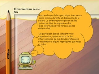 -Recuerda que debes participar tres veces como mínimo durante el desarrollo de la sesión. La primera participación en los primeros días, la segunda en los días intermedios y la tercera en los últimos días. Al participar debes compartir tus  experiencias, opinar acerca de las  intervenciones de los demás profesores  y responder a alguna repregunta que haga  el tutor.  Recomendaciones para el foro 