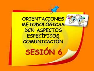 ORIENTACIONES  METODOLÓGICAS DCN ASPECTOS ESPECÍFICOS COMUNICACIÓN SESIÓN 6 