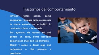 Trastornos del comportamiento
● Infringir reglas serias, como
escaparse, regresar tarde a casa por
la noche cuando se le indico lo
contrario o faltar a la escuela.
● Ser agresivo de manera tal qué
genere un daño, como hostigar,
pelear o ser cruel con los animales.
● Mentir y robar, o dañar algo qué
pertenezca a otra persona a
propósito.
 