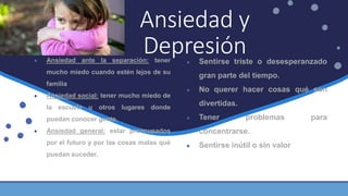 ● Ansiedad ante la separación: tener
mucho miedo cuando estén lejos de su
familia
● Ansiedad social: tener mucho miedo de
la escuela u otros lugares donde
puedan conocer gente.
● Ansiedad general: estar preocupados
por el futuro y por las cosas malas qué
puedan suceder.
Ansiedad y
Depresión● Sentirse triste o desesperanzado
gran parte del tiempo.
● No querer hacer cosas qué son
divertidas.
● Tener problemas para
concentrarse.
● Sentirse inútil o sin valor
 