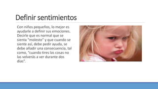 Definir sentimientos
Con niños pequeños, lo mejor es
ayudarle a definir sus emociones.
Decirle que es normal que se
sienta “molesto” y que cuando se
siente así, debe pedir ayuda, se
debe añadir una consecuencia, tal
como, “cuando tires las cosas no
las volverás a ver durante dos
días”.
 