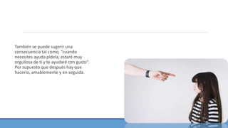 También se puede sugerir una
consecuencia tal como, “cuando
necesites ayuda pídela, estaré muy
orgullosa de ti y te ayudaré con gusto”.
Por supuesto que después hay que
hacerlo, amablemente y en seguida.
 