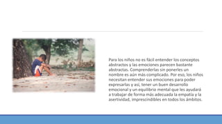 Para los niños no es fácil entender los conceptos
abstractos y las emociones parecen bastante
abstractas. Comprenderlas sin ponerles un
nombre es aún más complicado. Por eso, los niños
necesitan entender sus emociones para poder
expresarlas y así, tener un buen desarrollo
emocional y un equilibrio mental que les ayudará
a trabajar de forma más adecuada la empatía y la
asertividad, imprescindibles en todos los ámbitos.
 