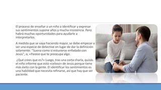 El proceso de enseñar a un niño a identificar y expresar
sus sentimientos supone años y mucha insistencia. Pero
habrá muchas oportunidades para ayudarle a
interpretarlos.
A medida que se vaya haciendo mayor, se debe empezar a
ser una especie de detective en lugar de dar la definición
solamente: "Suena como si estuvieras enfadado con
Jesús", o, «Parece que te preocupa algo.
¿Qué crees que es?» Luego, tras una corta charla, quizás
el niño informe que está «celoso» de Jesús porque tiene
más éxito con la gente. El identificar los sentimientos es
una habilidad que necesita refinarse, así que hay que ser
paciente.
 