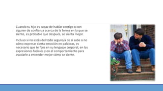Cuando tu hijo es capaz de hablar contigo o con
alguien de confianza acerca de la forma en la que se
siente, es probable que después, se sienta mejor.
Incluso si no estás del todo seguro/a de si sabe o no
cómo expresar cierta emoción en palabras, es
necesario que te fijes en su lenguaje corporal, en las
expresiones faciales y en el comportamiento para
ayudarle a entender mejor cómo se siente.
 