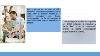 Hay ocasiones en las que es difícil
encontrar un momento para escuchar al
niño, pero es esencial hacerlo si se
quiere conseguir una buena
comunicación y se ha de mantener la
onda disponible cuando realmente se
precise.
Cuando llega la adolescencia puede
ser difícil empezar a escuchar y
hablar. Pero si se ha comenzado
pronto, la buena comunicación
puede allanar el camino.
 