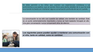 Se debe permitir a los niños que cuenten sus experiencias cotidianas y sus
sentimientos a sus padres, que se sientan libres para darles detalles de lo que les está
ocurriendo no basta con mantener alguna conversación profunda de vez en cuando.
La comunicación no es sólo una cuestión de calidad, sino también de cantidad. Este
es un punto extremadamente importante y nunca se hará bastante hincapié en ello.
Una gran conversación nunca compensará años de silencio.
Los siguientes pasos pueden ayudar a mantener una comunicación con
el niño, tanto en calidad, como en cantidad.
 