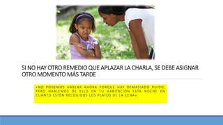 SI NO HAY OTRO REMEDIO QUE APLAZAR LA CHARLA, SE DEBE ASIGNAR
OTRO MOMENTO MÁS TARDE
«NO PODEMOS HABLAR AHORA PORQUE HAY DEMASIADO RUIDO,
PERO HABLEMOS DE ELLO EN TU HABITACIÓN ESTA NOCHE EN
CUANTO ESTÉN RECOGIDOS LOS PLATOS DE LA CENA».
 