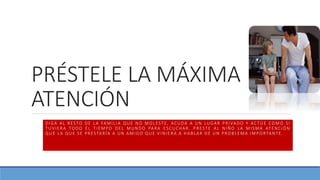 PRÉSTELE LA MÁXIMA
ATENCIÓN
DIGA AL RESTO DE LA FAMILIA QUE NO MOLESTE, ACUDA A UN LUGAR PRIVADO Y ACTÚE COMO SI
TUVIERA TODO EL TIEMPO DEL MUNDO PARA ESCUCHAR. PRESTE AL NIÑO LA MISMA ATENCIÓN
QUE LA QUE SE PRESTARÍA A UN AMIGO QUE VINIERA A HABLAR DE UN PROBLEMA IMPORTANTE .
 