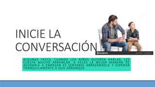 INICIE LA
CONVERSACIÓN
ALGUNAS VECES, CUANDO LOS NIÑOS QUIEREN HABLAR, LES
CUESTA MUCHO ARRANCAR. A VECES LA MEJOR MANERA DE
AYUDARLE A EMPEZAR ES SENTARSE ABRAZÁNDOLE Y ESPERAR
TRANQUILAMENTE A QUE ARRANQUE.
 