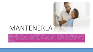 MANTENERLA
UNA VEZ QUE SE HA COMENZADO, UTILICE TODOS LOS MEDIOS PARA
MANTENER LA CONVERSACIÓN VIVA. LOS ADULTOS TIENEN LA TENDENCIA A
DAR SOLUCIONES, CONSEJOS, O INCLUSO A HACER DISCURSOS A LOS
NIÑOS.
 