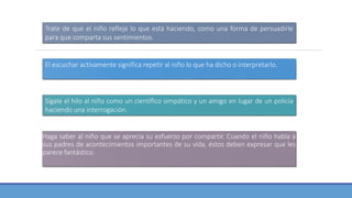 Haga saber al niño que se aprecia su esfuerzo por compartir. Cuando el niño habla a
sus padres de acontecimientos importantes de su vida, éstos deben expresar que les
parece fantástico.
Trate de que el niño refleje lo que está haciendo, como una forma de persuadirle
para que comparta sus sentimientos.
El escuchar activamente significa repetir al niño lo que ha dicho o interpretarlo.
Sígale el hilo al niño como un científico simpático y un amigo en lugar de un policía
haciendo una interrogación.
 