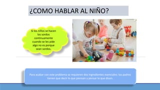 ¿COMO HABLAR AL NIÑO?
Si los niños se hacen
los sordos
continuamente
cuando se les pide
algo no es porque
sean sordos.
Para acabar con este problema se requieren dos ingredientes esenciales: los padres
tienen que decir lo que piensan y pensar lo que dicen.
 