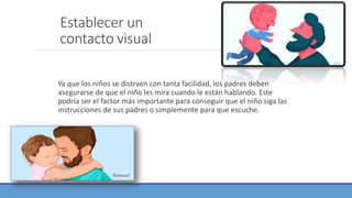 Establecer un
contacto visual
Ya que los niños se distraen con tanta facilidad, los padres deben
asegurarse de que el niño les mira cuando le están hablando. Este
podría ser el factor más importante para conseguir que el niño siga las
instrucciones de sus padres o simplemente para que escuche.
 