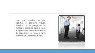 Hay que enseñar lo que
significa el contacto visual.
Enseñar con el juego de las
miradas: Sentarse cara a cara
a. aproximadamente un metro
de distancia y ver quién es el
primero en desviar la mirada.
 