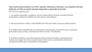 Hay mucho que enseñar a un niño -valores, creencias y técnicas- y se requiere tiempo.
Además, el niño no estará siempre dispuesto a aprender la lección.
Por ello se sugiere que:
1 . Los padres aprendan a relajarse, de ese modo podrán afrontar acontecimientos
imprevistos y esfuerzos baldíos con más calma y más eficacia.
2. Hay que examinar metas y necesidades del niño para saber lo que se puede esperar.
3. Se debe hacer lo posible por ser constante y consecuente, diciendo lo que se piensa y
pensando lo que se dice, y mantenerse firme en ello. Y finalmente,
4. Se debe mantener una actitud positiva ante el oficio de padre, reteniendo en la
mente una imagen de cómo se quiere que el niño actúe y acordando indicarle los
comportamientos que se consideran inaceptables.
 