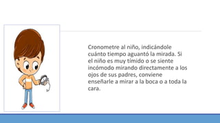 Cronometre al niño, indicándole
cuánto tiempo aguantó la mirada. Si
el niño es muy tímido o se siente
incómodo mirando directamente a los
ojos de sus padres, conviene
enseñarle a mirar a la boca o a toda la
cara.
 
