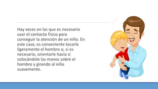 Hay veces en las que es necesario
usar el contacto físico para
conseguir la atención de un niño. En
este caso, es conveniente tocarle
ligeramente el hombro o, si es
necesario, orientarle hacia sí
colocándole las manos sobre el
hombro y girando al niño
suavemente.
 