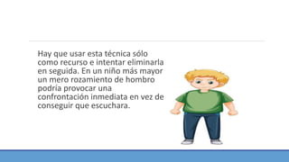 Hay que usar esta técnica sólo
como recurso e intentar eliminarla
en seguida. En un niño más mayor
un mero rozamiento de hombro
podría provocar una
confrontación inmediata en vez de
conseguir que escuchara.
 