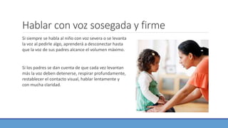 Hablar con voz sosegada y firme
Si siempre se habla al niño con voz severa o se levanta
la voz al pedirle algo, aprenderá a desconectar hasta
que la voz de sus padres alcance el volumen máximo.
Si los padres se dan cuenta de que cada vez levantan
más la voz deben detenerse, respirar profundamente,
restablecer el contacto visual, hablar lentamente y
con mucha claridad.
 