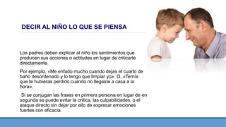 DECIR AL NIÑO LO QUE SE PIENSA
Los padres deben explicar al niño los sentimientos que
producen sus acciones o actitudes en lugar de criticarle
directamente.
Por ejemplo, «Me enfado mucho cuando dejas el cuarto de
baño desordenado y lo tengo que limpiar yo». O, «Temía
que te hubieras perdido cuando no llegaste a casa a la
hora».
Si se conjugan las frases en primera persona en lugar de en
segunda se puede evitar la crítica, las culpabilidades, o el
ataque directo sin dejar por ello de expresar emociones
fuertes con eficacia.
 