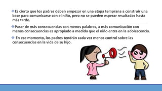 Es cierto que los padres deben empezar en una etapa temprana a construir una
base para comunicarse con el niño, pero no se pueden esperar resultados hasta
más tarde.
Pasar de más consecuencias con menos palabras, a más comunicación con
menos consecuencias es apropiado a medida que el niño entra en la adolescencia.
 En ese momento, los padres tendrán cada vez menos control sobre las
consecuencias en la vida de su hijo.
 
