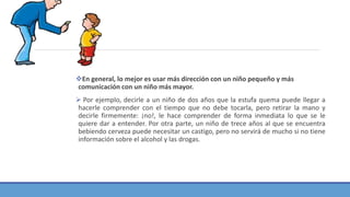 En general, lo mejor es usar más dirección con un niño pequeño y más
comunicación con un niño más mayor.
 Por ejemplo, decirle a un niño de dos años que la estufa quema puede llegar a
hacerle comprender con el tiempo que no debe tocarla, pero retirar la mano y
decirle firmemente: ¡no!, le hace comprender de forma inmediata lo que se le
quiere dar a entender. Por otra parte, un niño de trece años al que se encuentra
bebiendo cerveza puede necesitar un castigo, pero no servirá de mucho si no tiene
información sobre el alcohol y las drogas.
 