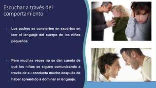 Escuchar a través del
comportamiento
● Los padres se convierten en expertos en
leer el lenguaje del cuerpo de los niños
pequeños
● Pero muchas veces no se dan cuenta de
qué los niños se siguen comunicando a
través de su conducta mucho después de
haber aprendido a dominar el lenguaje.
 