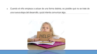 ● Cuando el niño empieza a actuar de una forma distinta, es posible qué no se trate de
una nueva etapa del desarrollo, quizá intenta comunicar algo.
 