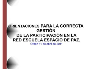 ORIENTACIONES PARA LA CORRECTA
GESTIÓN
DE LA PARTICIPACIÓN EN LA
RED ESCUELA ESPACIO DE PAZ.
Orden 11 de abril de 2011
 