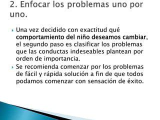 Una vez decidido con exactitud qué
comportamiento del niño deseamos cambiar,
el segundo paso es clasificar los problemas
que las conductas indeseables plantean por
orden de importancia.
 Se recomienda comenzar por los problemas
de fácil y rápida solución a fin de que todos
podamos comenzar con sensación de éxito.
 