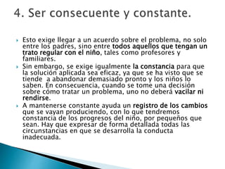  Esto exige llegar a un acuerdo sobre el problema, no solo
entre los padres, sino entre todos aquellos que tengan un
trato regular con el niño, tales como profesores y
familiares.
 Sin embargo, se exige igualmente la constancia para que
la solución aplicada sea eficaz, ya que se ha visto que se
tiende a abandonar demasiado pronto y los niños lo
saben. En consecuencia, cuando se tome una decisión
sobre cómo tratar un problema, uno no deberá vacilar ni
rendirse.
 A mantenerse constante ayuda un registro de los cambios
que se vayan produciendo, con lo que tendremos
constancia de los progresos del niño, por pequeños que
sean. Hay que expresar de forma detallada todas las
circunstancias en que se desarrolla la conducta
inadecuada.
 