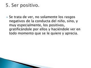  Se trata de ver, no solamente los rasgos
negativos de la conducta del niño, sino, y
muy especialmente, los positivos,
gratificándole por ellos y haciéndole ver en
todo momento que se le quiere y aprecia.
 