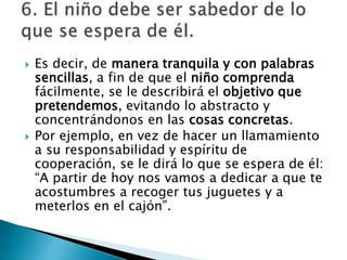  Es decir, de manera tranquila y con palabras
sencillas, a fin de que el niño comprenda
fácilmente, se le describirá el objetivo que
pretendemos, evitando lo abstracto y
concentrándonos en las cosas concretas.
 Por ejemplo, en vez de hacer un llamamiento
a su responsabilidad y espíritu de
cooperación, se le dirá lo que se espera de él:
“A partir de hoy nos vamos a dedicar a que te
acostumbres a recoger tus juguetes y a
meterlos en el cajón”.
 