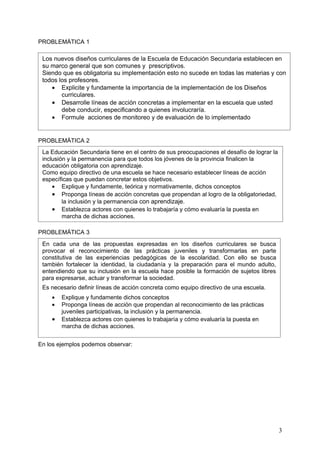 PROBLEMÀTICA 1

 Los nuevos diseños curriculares de la Escuela de Educación Secundaria establecen en
 su marco general que son comunes y prescriptivos.
 Siendo que es obligatoria su implementación esto no sucede en todas las materias y con
 todos los profesores.
    • Explicite y fundamente la importancia de la implementación de los Diseños
        curriculares.
    • Desarrolle líneas de acción concretas a implementar en la escuela que usted
        debe conducir, especificando a quienes involucraría.
    • Formule acciones de monitoreo y de evaluación de lo implementado


PROBLEMÁTICA 2
 La Educación Secundaria tiene en el centro de sus preocupaciones el desafío de lograr la
 inclusión y la permanencia para que todos los jóvenes de la provincia finalicen la
 educación obligatoria con aprendizaje.
 Como equipo directivo de una escuela se hace necesario establecer líneas de acción
 específicas que puedan concretar estos objetivos.
     • Explique y fundamente, teórica y normativamente, dichos conceptos
     • Proponga líneas de acción concretas que propendan al logro de la obligatoriedad,
         la inclusión y la permanencia con aprendizaje.
     • Establezca actores con quienes lo trabajaría y cómo evaluaría la puesta en
         marcha de dichas acciones.

PROBLEMÁTICA 3
 En cada una de las propuestas expresadas en los diseños curriculares se busca
 provocar el reconocimiento de las prácticas juveniles y transformarlas en parte
 constitutiva de las experiencias pedagógicas de la escolaridad. Con ello se busca
 también fortalecer la identidad, la ciudadanía y la preparación para el mundo adulto,
 entendiendo que su inclusión en la escuela hace posible la formación de sujetos libres
 para expresarse, actuar y transformar la sociedad.
 Es necesario definir líneas de acción concreta como equipo directivo de una escuela.
    •   Explique y fundamente dichos conceptos
    •   Proponga líneas de acción que propendan al reconocimiento de las prácticas
        juveniles participativas, la inclusión y la permanencia.
    •   Establezca actores con quienes lo trabajaría y cómo evaluaría la puesta en
        marcha de dichas acciones.


En los ejemplos podemos observar:




                                                                                            3
 