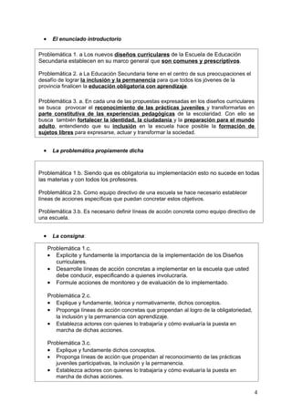 •     El enunciado introductorio

Problemática 1. a Los nuevos diseños curriculares de la Escuela de Educación
Secundaria establecen en su marco general que son comunes y prescriptivos.

Problemática 2. a La Educación Secundaria tiene en el centro de sus preocupaciones el
desafío de lograr la inclusión y la permanencia para que todos los jóvenes de la
provincia finalicen la educación obligatoria con aprendizaje.

Problemática 3. a. En cada una de las propuestas expresadas en los diseños curriculares
se busca provocar el reconocimiento de las prácticas juveniles y transformarlas en
parte constitutiva de las experiencias pedagógicas de la escolaridad. Con ello se
busca también fortalecer la identidad, la ciudadanía y la preparación para el mundo
adulto, entendiendo que su inclusión en la escuela hace posible la formación de
sujetos libres para expresarse, actuar y transformar la sociedad.


  •     La problemática propiamente dicha



Problemática 1.b. Siendo que es obligatoria su implementación esto no sucede en todas
las materias y con todos los profesores.

Problemática 2.b. Como equipo directivo de una escuela se hace necesario establecer
líneas de acciones específicas que puedan concretar estos objetivos.

Problemática 3.b. Es necesario definir líneas de acción concreta como equipo directivo de
una escuela.


  •     La consigna:

      Problemática 1.c.
      • Explicite y fundamente la importancia de la implementación de los Diseños
         curriculares.
      • Desarrolle líneas de acción concretas a implementar en la escuela que usted
         debe conducir, especificando a quienes involucraría.
      • Formule acciones de monitoreo y de evaluación de lo implementado.

      Problemática 2.c.
      • Explique y fundamente, teórica y normativamente, dichos conceptos.
      • Proponga líneas de acción concretas que propendan al logro de la obligatoriedad,
         la inclusión y la permanencia con aprendizaje.
      • Establezca actores con quienes lo trabajaría y cómo evaluaría la puesta en
         marcha de dichas acciones.

      Problemática 3.c.
      • Explique y fundamente dichos conceptos.
      • Proponga líneas de acción que propendan al reconocimiento de las prácticas
         juveniles participativas, la inclusión y la permanencia.
      • Establezca actores con quienes lo trabajaría y cómo evaluaría la puesta en
         marcha de dichas acciones.

                                                                                           4
 