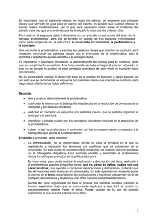 Es importante que el aspirante realice, en hojas borradores, un esquema con palabras
claves que servirán de guía para el cuerpo del escrito, es posible que cuando efectúe el
escrito realice modificaciones, por lo que será necesario volver sobre el contenido del
párrafo cada vez que uno entienda que ha finalizado la idea que iba a desarrollar.
Para realizar el esquema deberá detenerse en comprender la estructura del texto de la
llamada “problemática”, para ello se tendrán en cuenta los tres aspectos mencionados
como parte integrante de la estructura: el enunciado introductorio, la problemática y
la consigna.
Una vez leída la problemática, y escritas las palabras claves que orientan la escritura, será
necesario confrontar las palabras claves con el enunciado de la problemática, esto le
permitirá ir realizando ajustes acordes a la consigna dada.
Es importante y necesario considerar la administración del tiempo para la escritura, dado
que su cumplimiento es estricto. A la hora prevista se debe entregar el examen al jurado, si
esto no se cumple la prueba no será corregida quedando de este modo el aspirante fuera
del concurso.
No es aconsejable realizar el desarrollo total de la prueba en borrador y luego pasarla, es
por esto que se recomienda un esquema con palabras claves que orienten la escritura, para
luego desarrollarla en las hojas definitivas.


Recordar
   •   leer y analizar detenidamente la problemática
   •   confrontar la misma con la bibliografía establecida en la resolución de convocatoria al
       concurso y los bloques temáticos
   •   elaborar en borrador un esquema con palabras claves, que le permita organizar el
       texto para la escritura.
   •   identificar y señalar cuáles son los conceptos que deben incluirse en la resolución de
       la problemática.
   •   volver a leer la problemática y confrontar con los conceptos claves expresados y la
       bibliografía que aporta la fundamentación.
El escrito a presentar, debe contener,
   o La introducción       de la problemática, donde se sitúa la temática en la que se
       explicitarán y teorizarán las tensiones y/o conflictos que se evidencian en el
       enunciado. En este punto es imprescindible considerar los marcos teóricos previstos
       en la bibliografía obligatoria. Esto permitirá abordar y desarrollar la problemática
       desde los enfoques previstos en la política educativa.
       Es importante, para poder realizar la explicación y descripción del tema, realizarle a
       la problemática algunas preguntas como: qué es, cómo se define, cuáles son sus
       características; que ayudan a componer explicaciones y definiciones, evitando que
       las afirmaciones sean taxativas y/o universales. En este apartado es necesario poner
       el acento en el tema, expandiendo las explicaciones y haciendo desprender de él las
       múltiples asociaciones y relaciones con otros núcleos semánticos/temáticos.
       Dentro del texto argumental de toda la prueba, los párrafos iniciales priorizan la
       función explicativa dado que el concursante explicará y describirá al Jurado su
       posicionamiento teórico frente al tema. Puede valerse de la cita de autores
       explicando lo que el autor expone en su libro.




                                                                                            6
 