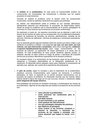 o El análisis de la problemática. En este punto es imprescindible analizar los
   componentes, las necesidades, las motivaciones e intereses que los sujetos
   proyectan en esas tensiones.
   Consiste en explicar el problema como la tensión entre los componentes
   involucrados, donde se expliciten claramente los sujetos que participan.
   Es realizar una interpretación sobre el conflicto en sus variadas alternativas,
   distinguiendo aspectos que obstaculizan la concreción de determinados logros,
   dónde se ponga en evidencia que la direccionalidad de la función pedagógica se
   confronta con otros factores que la tensionan provocando conflictividad.
   Se explicarán a través de los aspectos recurrentes que se detectan a partir de la
   lectura de las fuentes de datos que se corresponden con la problemática planteada:
   registro de asistencia de docentes, de alumnos, planificaciones, carpetas de los
   alumnos, informes de calificación, informes de asistencia a comisiones evaluadoras,
   entre otras.
   Aquí el aspirante genera algunas hipótesis sobre las causas que dieron origen y que
   sostienen el problema a trabajar. Las preguntas por qué, con qué razón, por qué
   motivos, con qué intenciones o propósitos, entre otros interrogantes, colaboran
   a expresar hipotéticamente las causas, para luego comprometerse en las
   opciones de solución. La explicación da mayor pertinencia a la causa que se
   sostiene. En toda problemática se hace preciso identificar algunas causas, no
   obstante, abundar en ellas conlleva el riesgo de perder o desviarse del propósito
   central que es producir alternativas superadoras de la situación problema.
   Es necesario aplicar a la comprensión de las tensiones varias de las dimensiones,
   categorías y conceptos desarrollados en la bibliografía (establecida en la
   resolución). El desarrollo teórico adquiere mayor peso mediante la incorporación de
   ejemplos que, además, den cuenta de la experiencia del participante.


o El plan de acción, según la consigna y para el tratamiento de la problemática,
   establece acciones fundamentadas para superar las tensiones o conflictos
   planteados, es decir, el aspirante en su escrito proyecta intervenciones con el
   propósito de superar el problema. Es importante recordar que las mismas deben
   idearse desde la figura del cargo por el cual concursa: director o vicedirector como
   parte integrante del equipo directivo.
   Para establecer las acciones es necesario reconocer y contextualizar las causas de
   la problemática. Algunas de las preguntas que facilitan la proyección de las acciones
   son:


                              cómo afrontar la problemática
                              como promover las condiciones para la
                               intervención
                              qué debe hacerse
                              en qué momentos y con quiénes
                              cómo graduar las intervenciones
                              con qué estrategias interpelar las prácticas
                              qué objetivos se persiguen
                              cómo evaluar si las acciones conducen a
                               resolver la situación, a reorientar las
                               acciones de los sujetos o reinstalar una
                               nueva situación que mejore la inicial, entre
                               otras.


                                                                                      7
 