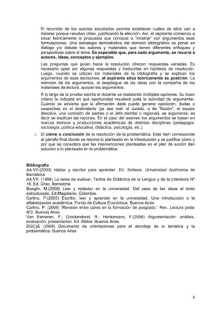 El recorrido de los autores estudiados permite establecer cuáles de ellos van a
       tratarse porque resultan útiles, justificando la elección. Así, el aspirante comienza a
       situar teóricamente la propuesta que conduce a “mostrar” con argumentos esas
       formulaciones. Una estrategia demostrativa del dominio bibliográfico es poner en
       diálogo y/o debate los autores y materiales que tienen diferentes enfoques y
       perspectivas sobre el tema. Es esperable que, para cada argumento, se recurra a
       autores, ideas, conceptos y ejemplos.
       Las preguntas que guían hacia la resolución ofrecen respuestas variadas. Es
       necesario optar por algunas respuestas y traducirlas en hipótesis de resolución.
       Luego, cuando se utilizan los materiales de la bibliografía y se explican los
       argumentos de esas decisiones, el aspirante sitúa teóricamente su posición. La
       mención de los argumentos, el despliegue de las ideas con la compañía de los
       materiales de lectura, apoyan los argumentos.
       A lo largo de la prueba escrita el docente va realizando múltiples opciones. Su buen
       criterio le indicará en qué oportunidad resultará justa la actividad de argumentar.
       Cuando se advierta que la afirmación dada puede generar oposición, dudas o
       sospechas en el destinatario (ya sea real: el Jurado, o de “ficción”: el equipo
       directivo, una comisión de padres o el Jefe distrital o regional), se argumenta; es
       decir se explican las razones. En el caso del examen los argumentos se basan en
       marcos teóricos y producciones académicas de distintas disciplinas (pedagogía,
       sociología, política educativa, didáctica, psicología, etc.).
    o El cierre o conclusión de la resolución de la problemática. Este ítem corresponde
       al párrafo final donde se retoma lo planteado en la introducción y se justifica cómo y
       por qué se considera que las intervenciones planteadas en el plan de acción dan
       solución a lo planteado en la problemática.


Bibliografía
AA.VV.(2000) Hablar y escribir para aprender. Ed. Síntesis. Universidad Autónoma de
Barcelona.
AA.VV. (1998) La tarea de evaluar. Textos de Didáctica de la Lengua y de la Literatura Nº
16. Ed. Grao. Barcelona.
Boeglin, M.(2008) Leer y redactar en la universidad. Del caos de las ideas al texto
estructurado. Ed.Magisterio. Colombia.
Carlino, P.(2005) Escribir, leer y aprender en la universidad. Una introducción a la
alfabetización académica. Fondo de Cultura Económica. Buenos Aires.
Carlino, P. (2008) “Revisión entre pares en la formación de posgrado.” Rev. Lectura yvida
Nº2. Buenos Aires.
Van Eemeren, F.; Grootendorst, R.; Henkemans, F.(2006) Argumentación: análisis,
evaluación, presentación. Ed. Biblos. Buenos Aires.
DGCyE (2008) Documento de orientaciones para el abordaje de la temática y la
problemática. Buenos Aires




                                                                                            8
 