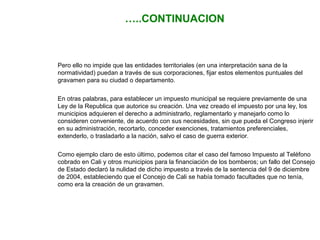 …..CONTINUACION 
Pero ello no impide que las entidades territoriales (en una interpretación sana de la 
normatividad) puedan a través de sus corporaciones, fijar estos elementos puntuales del 
gravamen para su ciudad o departamento. 
En otras palabras, para establecer un impuesto municipal se requiere previamente de una 
Ley de la Republica que autorice su creación. Una vez creado el impuesto por una ley, los 
municipios adquieren el derecho a administrarlo, reglamentarlo y manejarlo como lo 
consideren conveniente, de acuerdo con sus necesidades, sin que pueda el Congreso injerir 
en su administración, recortarlo, conceder exenciones, tratamientos preferenciales, 
extenderlo, o trasladarlo a la nación, salvo el caso de guerra exterior. 
Como ejemplo claro de esto último, podemos citar el caso del famoso Impuesto al Teléfono 
cobrado en Cali y otros municipios para la financiación de los bomberos; un fallo del Consejo 
de Estado declaró la nulidad de dicho impuesto a través de la sentencia del 9 de diciembre 
de 2004, estableciendo que el Concejo de Cali se había tomado facultades que no tenía, 
como era la creación de un gravamen. 
 