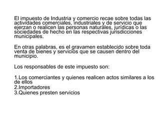 El impuesto de Industria y comercio recae sobre todas las 
actividades comerciales, industriales y de servicio que 
ejerzan o realicen las personas naturales, jurídicas o las 
sociedades de hecho en las respectivas jurisdicciones 
municipales. 
En otras palabras, es el gravamen establecido sobre toda 
venta de bienes y servicios que se causen dentro del 
municipio. 
Los responsables de este impuesto son: 
1.Los comerciantes y quienes realicen actos similares a los 
de ellos 
2.Importadores 
3.Quienes presten servicios 
 