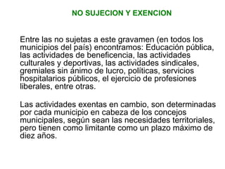 NO SUJECION Y EXENCION 
Entre las no sujetas a este gravamen (en todos los 
municipios del país) encontramos: Educación pública, 
las actividades de beneficencia, las actividades 
culturales y deportivas, las actividades sindicales, 
gremiales sin ánimo de lucro, políticas, servicios 
hospitalarios públicos, el ejercicio de profesiones 
liberales, entre otras. 
Las actividades exentas en cambio, son determinadas 
por cada municipio en cabeza de los concejos 
municipales, según sean las necesidades territoriales, 
pero tienen como limitante como un plazo máximo de 
diez años. 
 