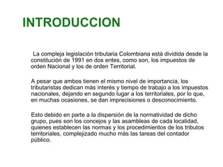 La compleja legislación tributaria Colombiana está dividida desde la 
constitución de 1991 en dos entes, como son, los impuestos de 
orden Nacional y los de orden Territorial. 
A pesar que ambos tienen el mismo nivel de importancia, los 
tributaristas dedican más interés y tiempo de trabajo a los impuestos 
nacionales, dejando en segundo lugar a los territoriales, por lo que, 
en muchas ocasiones, se dan imprecisiones o desconocimiento. 
Esto debido en parte a la dispersión de la normatividad de dicho 
grupo, pues son los concejos y las asambleas de cada localidad, 
quienes establecen las normas y los procedimientos de los tributos 
territoriales, complejizado mucho más las tareas del contador 
público. 
 