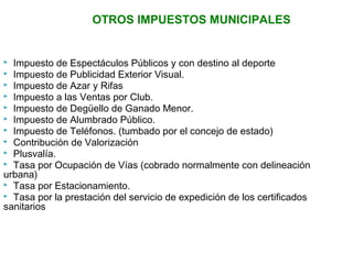 OTROS IMPUESTOS MUNICIPALES 
 Impuesto de Espectáculos Públicos y con destino al deporte 
 Impuesto de Publicidad Exterior Visual. 
 Impuesto de Azar y Rifas 
 Impuesto a las Ventas por Club. 
 Impuesto de Degüello de Ganado Menor. 
 Impuesto de Alumbrado Público. 
 Impuesto de Teléfonos. (tumbado por el concejo de estado) 
 Contribución de Valorización 
 Plusvalía. 
 Tasa por Ocupación de Vías (cobrado normalmente con delineación 
urbana) 
 Tasa por Estacionamiento. 
 Tasa por la prestación del servicio de expedición de los certificados 
sanitarios 
 